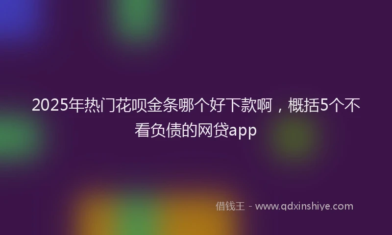 2025年热门花呗金条哪个好下款啊，概括5个不看负债的网贷app