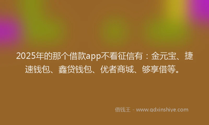 2025年的那个借款app不看征信有：金元宝、捷速钱包、鑫贷钱包、优者商城、够享借等。
