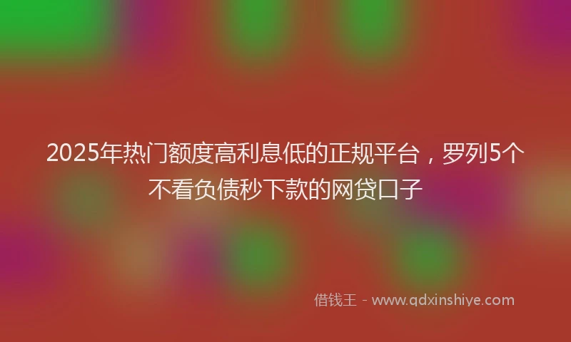 2025年热门额度高利息低的正规平台，罗列5个不看负债秒下款的网贷口子