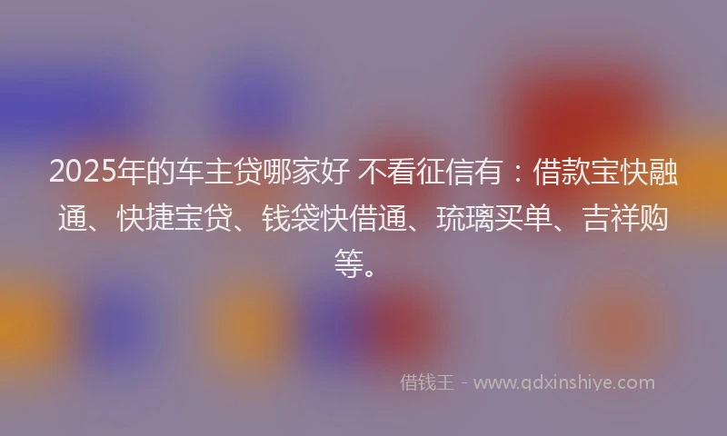 2025年的车主贷哪家好 不看征信有：借款宝快融通、快捷宝贷、钱袋快借通、琉璃买单、吉祥购等。