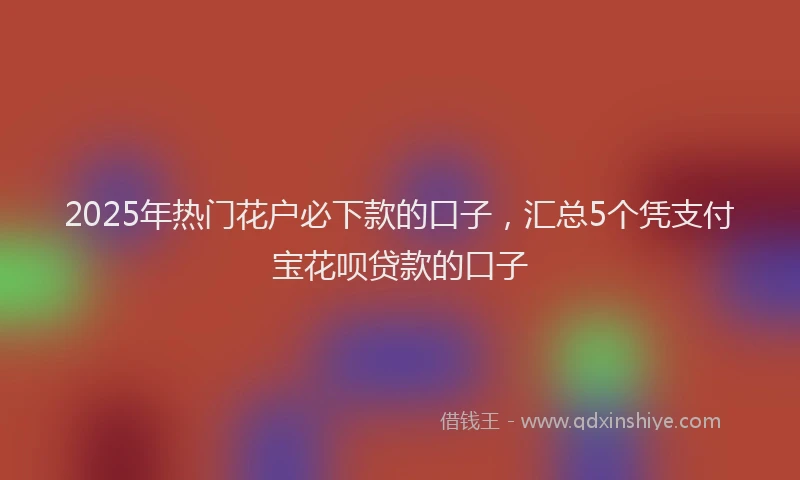 2025年热门花户必下款的口子，汇总5个凭支付宝花呗贷款的口子
