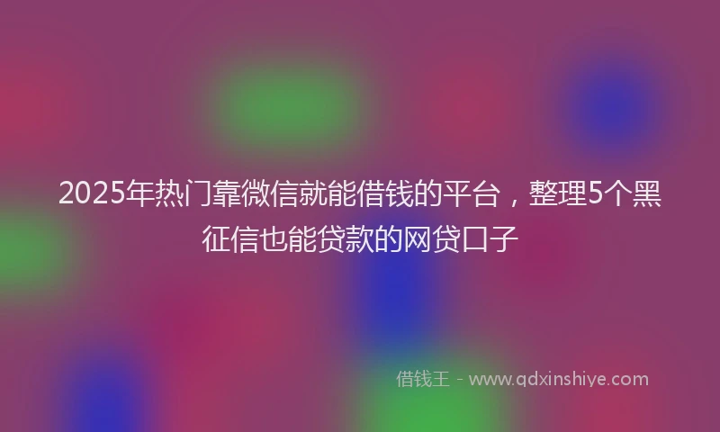 2025年热门靠微信就能借钱的平台,整理5个黑征信也能贷款的网贷口子