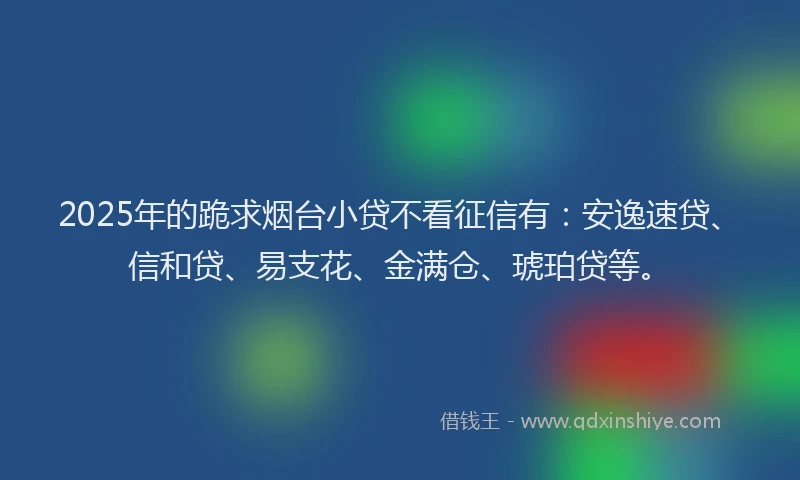 2025年的跪求烟台小贷不看征信有：安逸速贷、信和贷、易支花、金满仓、琥珀贷等。