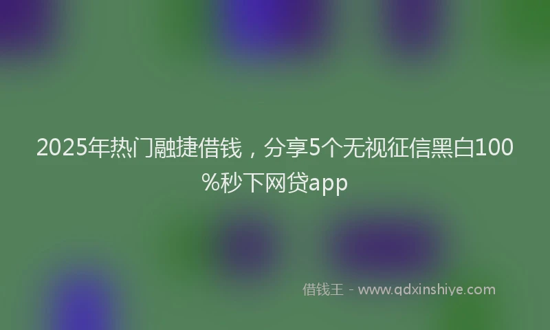 2025年热门融捷借钱，分享5个无视征信黑白100%秒下网贷app
