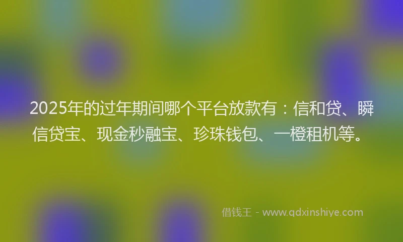 2025年的过年期间哪个平台放款有：信和贷、瞬信贷宝、现金秒融宝、珍珠钱包、一橙租机等。