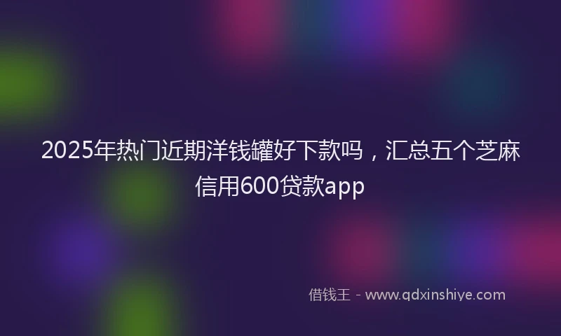 2025年热门近期洋钱罐好下款吗，汇总五个芝麻信用600贷款app