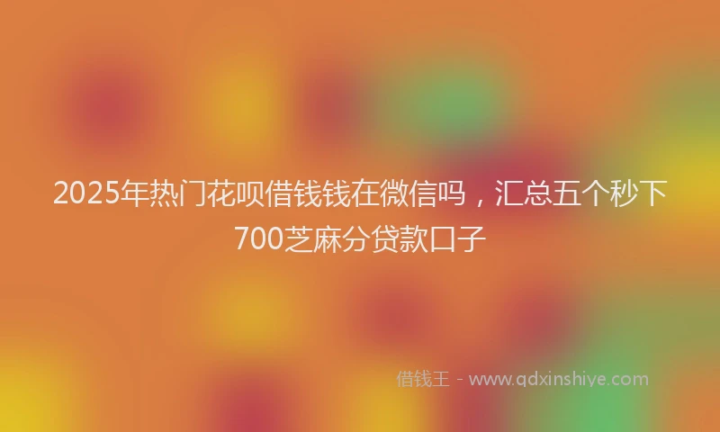 2025年热门花呗借钱钱在微信吗，汇总五个秒下700芝麻分贷款口子