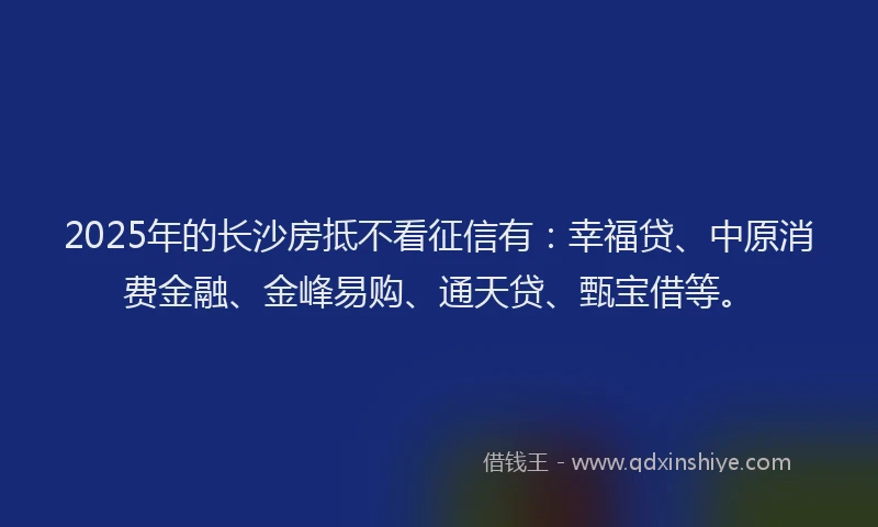 2025年的长沙房抵不看征信有：幸福贷、中原消费金融、金峰易购、通天贷、甄宝借等。