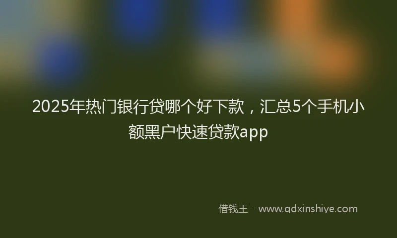 2025年热门银行贷哪个好下款，汇总5个手机小额黑户快速贷款app