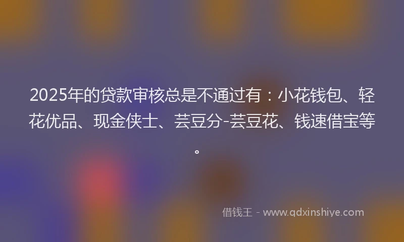 2025年的贷款审核总是不通过有:小花钱包、轻花优品、现金侠士、芸豆分-芸豆花、钱速借宝等。
