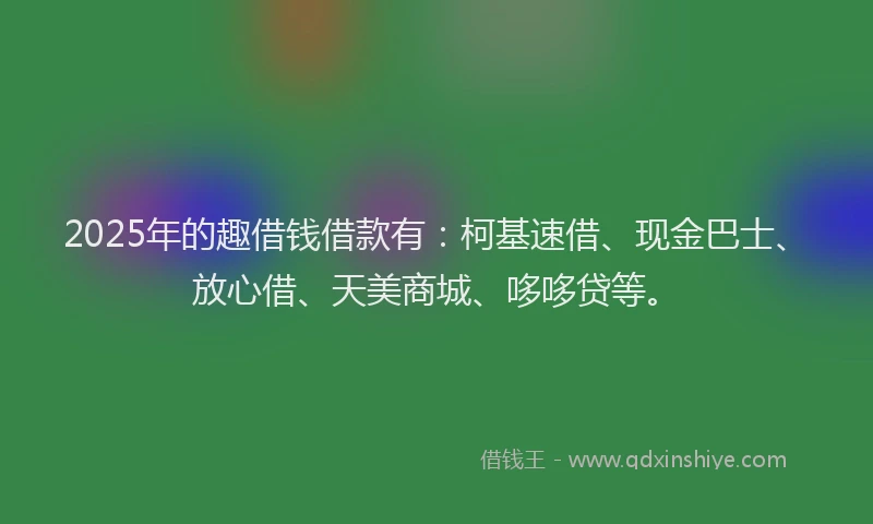 2025年的趣借钱借款有：柯基速借、现金巴士、放心借、天美商城、哆哆贷等。