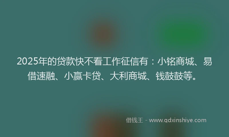 2025年的贷款快不看工作征信有:小铭商城、易借速融、小赢卡贷、大利商城、钱鼓鼓等。