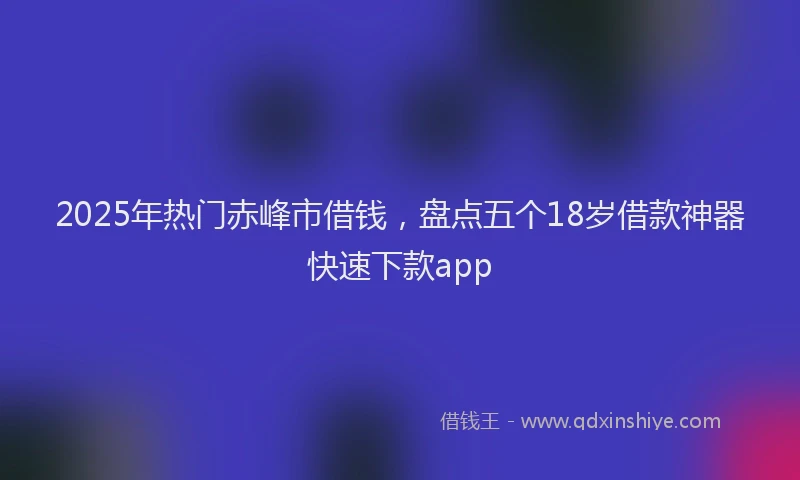 2025年热门赤峰市借钱，盘点五个18岁借款神器快速下款app