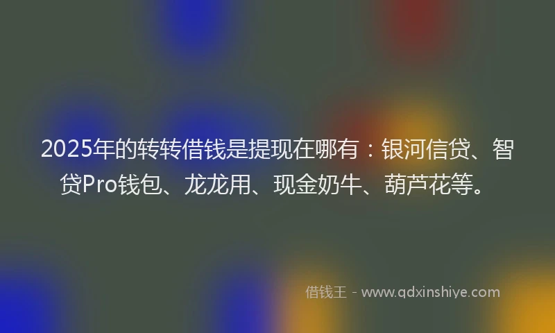 2025年的转转借钱是提现在哪有:银河信贷、智贷Pro钱包、龙龙用、现金奶牛、葫芦花等。