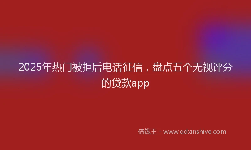 2025年热门被拒后电话征信，盘点五个无视评分的贷款app