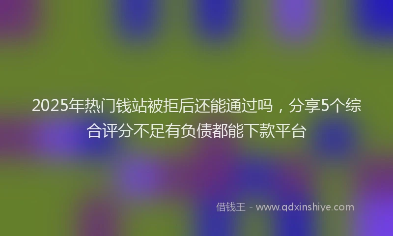 2025年热门钱站被拒后还能通过吗，分享5个综合评分不足有负债都能下款平台