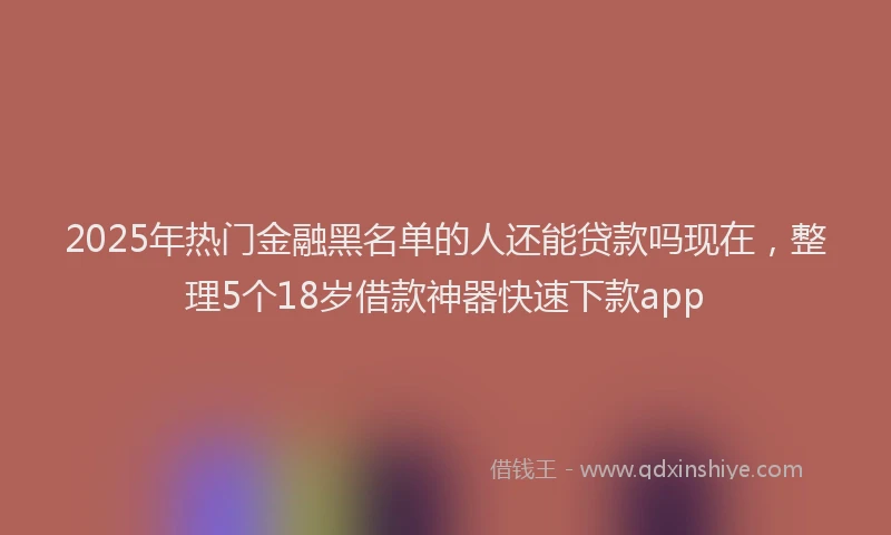 2025年热门金融黑名单的人还能贷款吗现在，整理5个18岁借款神器快速下款app