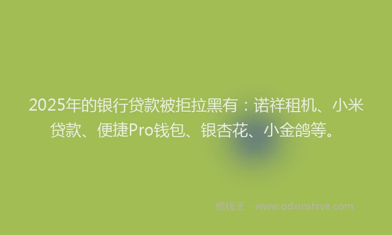 2025年的银行贷款被拒拉黑有：诺祥租机、小米贷款、便捷Pro钱包、银杏花、小金鸽等。