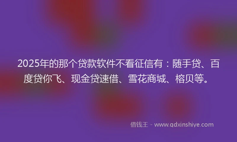 2025年的那个贷款软件不看征信有：随手贷、百度贷你飞、现金贷速借、雪花商城、榕贝等。