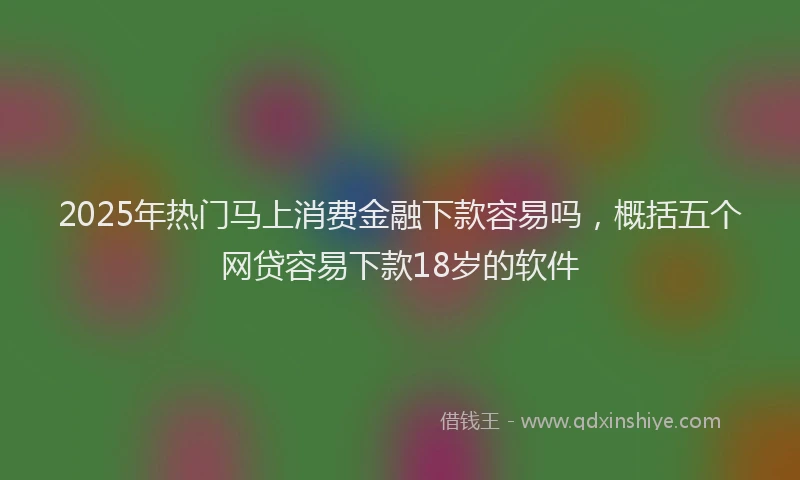 2025年热门马上消费金融下款容易吗，概括五个网贷容易下款18岁的软件