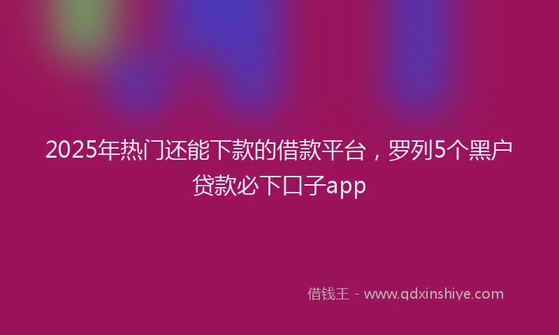 2025年热门还能下款的借款平台,罗列5个黑户贷款必下口子app