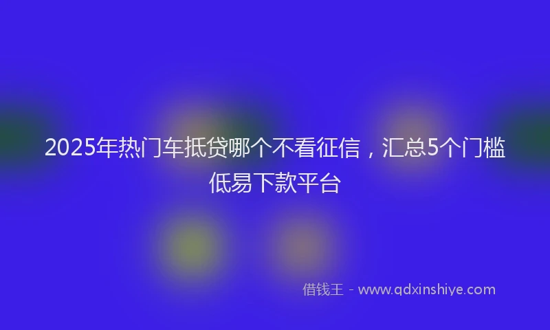 2025年热门车抵贷哪个不看征信，汇总5个门槛低易下款平台