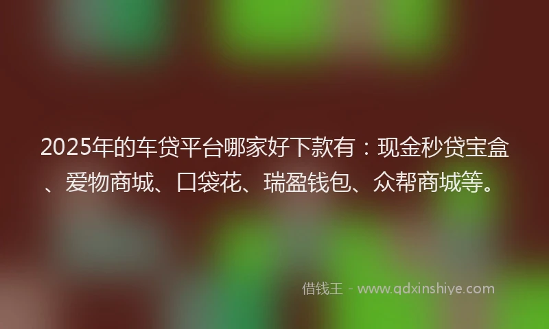 2025年的车贷平台哪家好下款有：现金秒贷宝盒、爱物商城、口袋花、瑞盈钱包、众帮商城等。