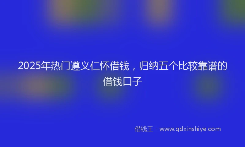 2025年热门遵义仁怀借钱,归纳五个比较靠谱的借钱口子