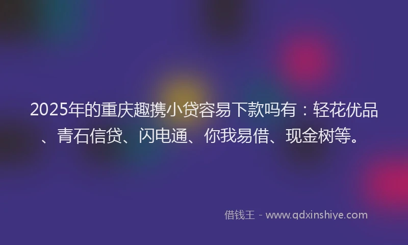 2025年的重庆趣携小贷容易下款吗有：轻花优品、青石信贷、闪电通、你我易借、现金树等。