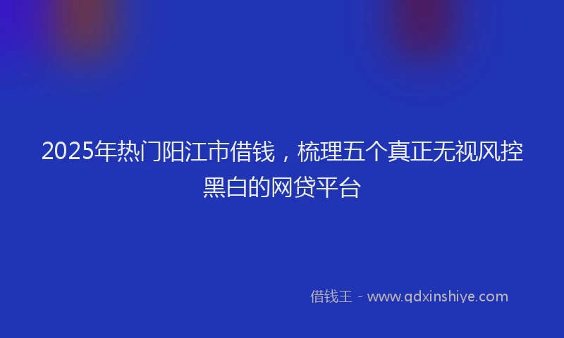 2025年热门阳江市借钱,梳理五个真正无视风控黑白的网贷平台