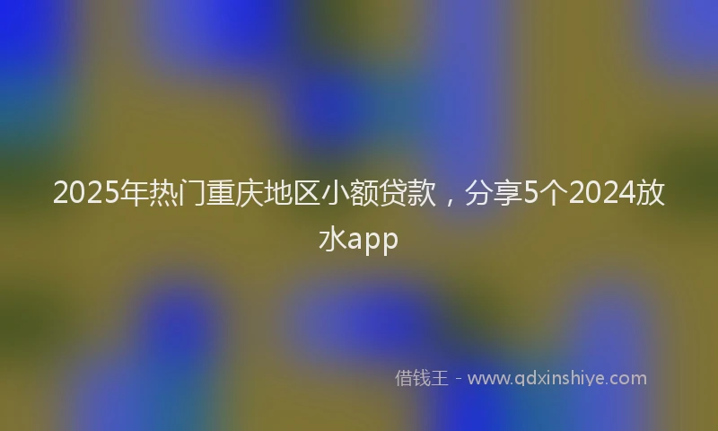 2025年热门重庆地区小额贷款,分享5个2024放水app