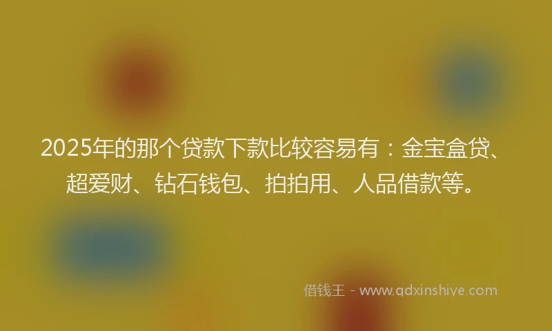 2025年的那个贷款下款比较容易有：金宝盒贷、超爱财、钻石钱包、拍拍用、人品借款等。
