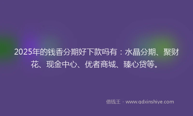 2025年的钱香分期好下款吗有：水晶分期、聚财花、现金中心、优者商城、臻心贷等。
