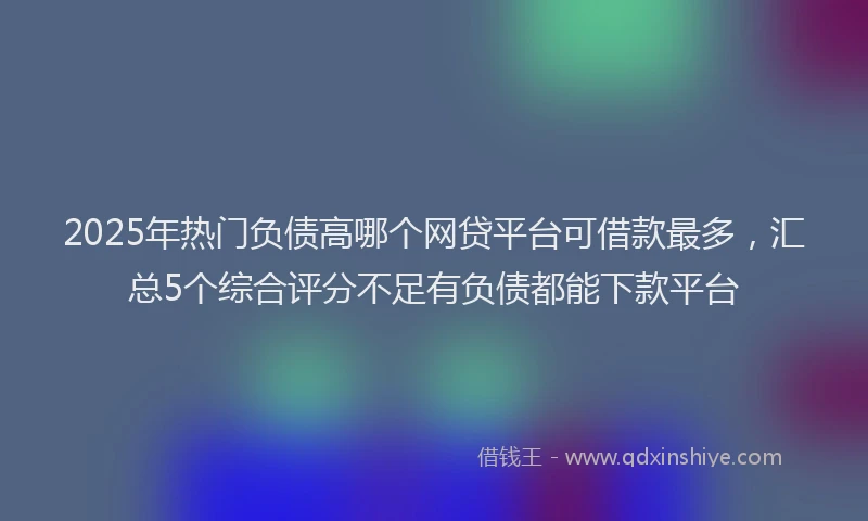 2025年热门负债高哪个网贷平台可借款最多，汇总5个综合评分不足有负债都能下款平台
