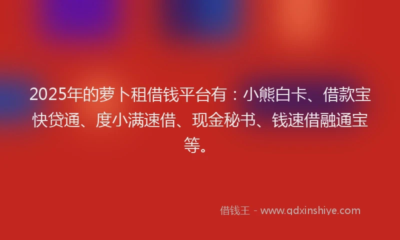 2025年的萝卜租借钱平台有：小熊白卡、借款宝快贷通、度小满速借、现金秘书、钱速借融通宝等。