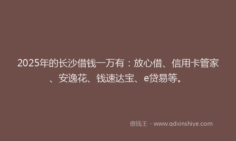 2025年的长沙借钱一万有：放心借、信用卡管家、安逸花、钱速达宝、e贷易等。