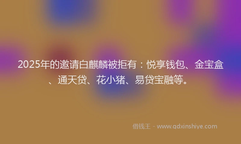 2025年的邀请白麒麟被拒有:悦享钱包、金宝盒、通天贷、花小猪、易贷宝融等。