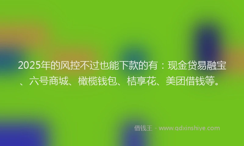 2025年的风控不过也能下款的有:现金贷易融宝、六号商城、橄榄钱包、桔享花、美团借钱等。