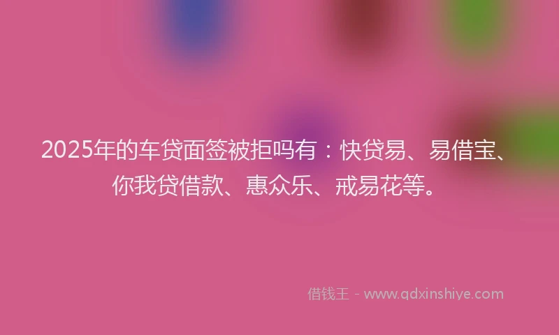 2025年的车贷面签被拒吗有:快贷易、易借宝、你我贷借款、惠众乐、戒易花等。