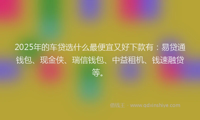 2025年的车贷选什么最便宜又好下款有：易贷通钱包、现金侠、瑞信钱包、中益租机、钱速融贷等。