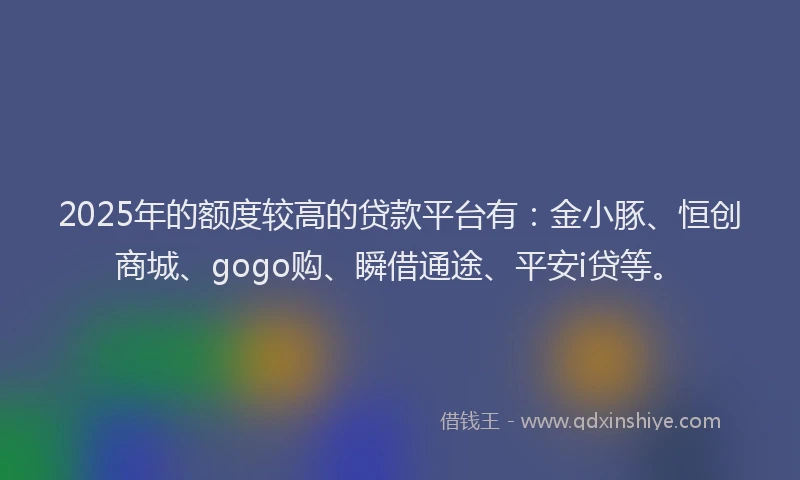 2025年的额度较高的贷款平台有：金小豚、恒创商城、gogo购、瞬借通途、平安i贷等。