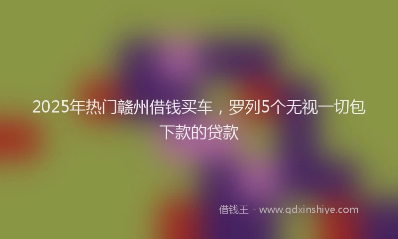 2025年热门赣州借钱买车，罗列5个无视一切包下款的贷款