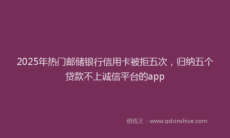 2025年热门邮储银行信用卡被拒五次,归纳五个贷款不上诚信平台的app