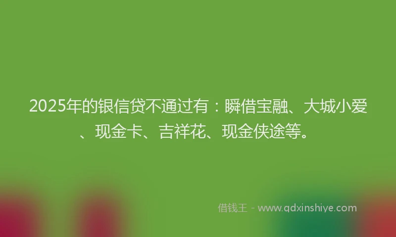 2025年的银信贷不通过有：瞬借宝融、大城小爱、现金卡、吉祥花、现金侠途等。