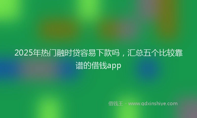 2025年热门融时贷容易下款吗，汇总五个比较靠谱的借钱app