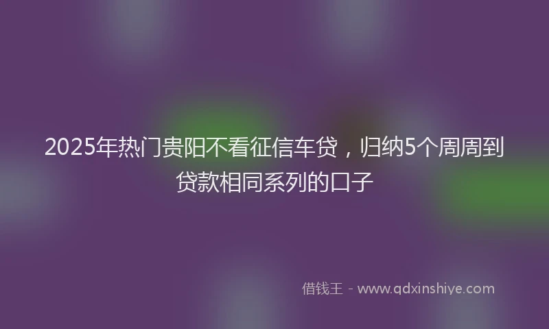 2025年热门贵阳不看征信车贷，归纳5个周周到贷款相同系列的口子