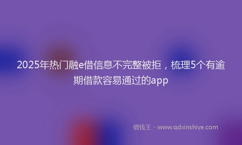 2025年热门融e借信息不完整被拒，梳理5个有逾期借款容易通过的app