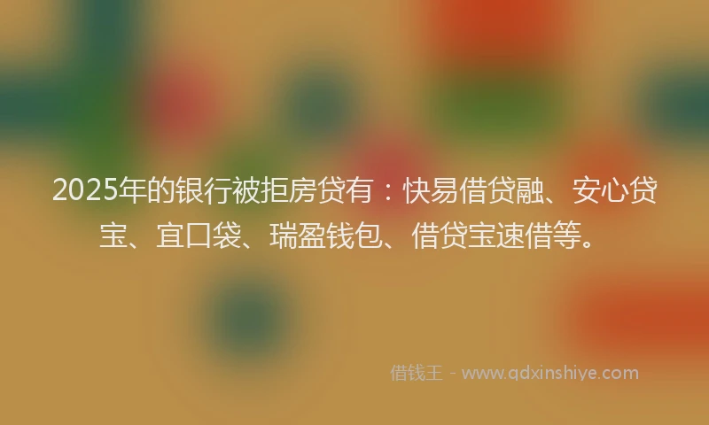 2025年的银行被拒房贷有:快易借贷融、安心贷宝、宜口袋、瑞盈钱包、借贷宝速借等。