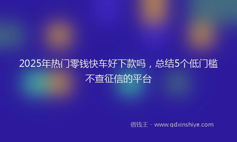 2025年热门零钱快车好下款吗，总结5个低门槛不查征信的平台