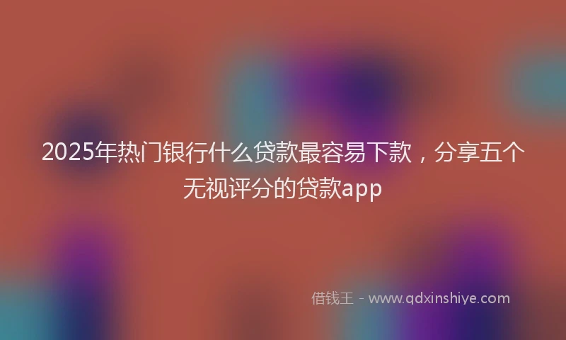 2025年热门银行什么贷款最容易下款，分享五个无视评分的贷款app
